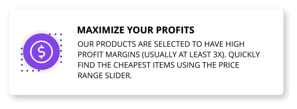 Maximize your profits Our products are selected to have high profit margins (usually at least 3x). Quickly find the cheapest items using the price range slider.