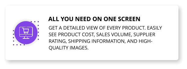 All you need on one screen Get a detailed view of every product. Easily see product cost, sales volume, supplier rating, shipping information, and high-quality images.